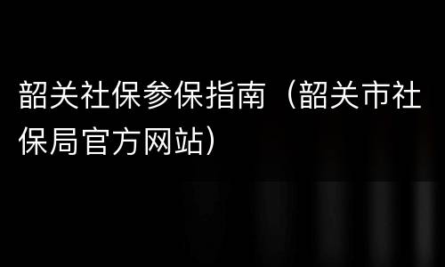 韶关社保参保指南（韶关市社保局官方网站）