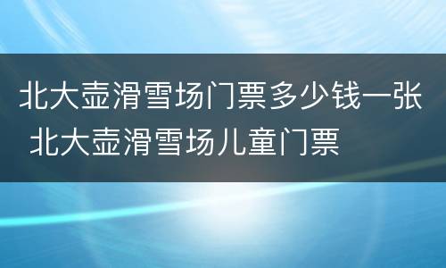北大壶滑雪场门票多少钱一张 北大壶滑雪场儿童门票