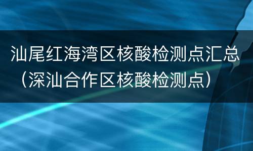 汕尾红海湾区核酸检测点汇总（深汕合作区核酸检测点）