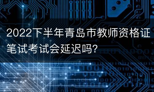 2022下半年青岛市教师资格证笔试考试会延迟吗？