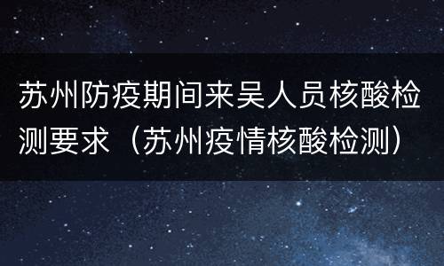苏州防疫期间来吴人员核酸检测要求（苏州疫情核酸检测）