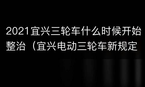 2021宜兴三轮车什么时候开始整治（宜兴电动三轮车新规定）