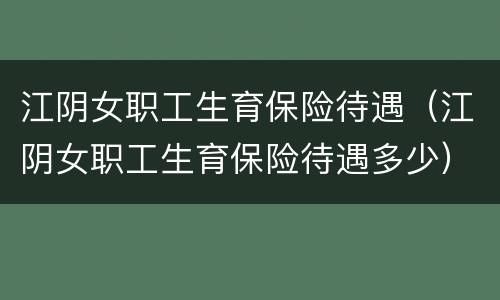 江阴女职工生育保险待遇（江阴女职工生育保险待遇多少）