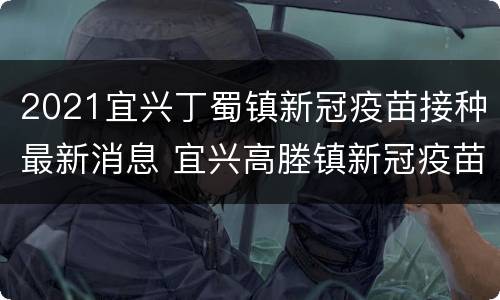 2021宜兴丁蜀镇新冠疫苗接种最新消息 宜兴高塍镇新冠疫苗