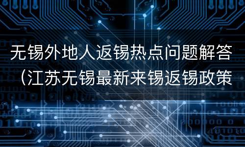 无锡外地人返锡热点问题解答（江苏无锡最新来锡返锡政策）