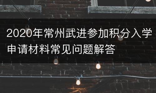 2020年常州武进参加积分入学申请材料常见问题解答