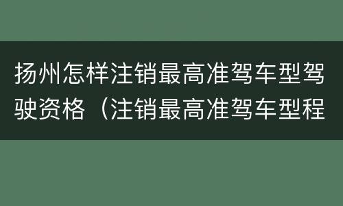 扬州怎样注销最高准驾车型驾驶资格（注销最高准驾车型程序）