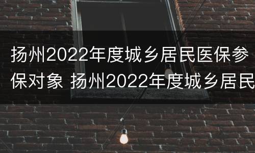 扬州2022年度城乡居民医保参保对象 扬州2022年度城乡居民医保参保对象是