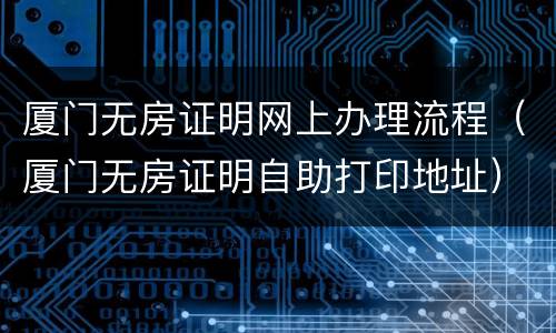 厦门无房证明网上办理流程（厦门无房证明自助打印地址）