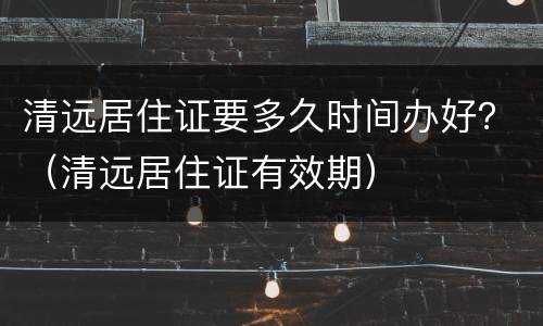 清远居住证要多久时间办好？（清远居住证有效期）