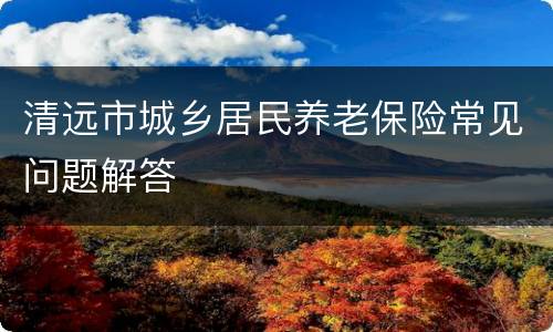 清远市城乡居民养老保险常见问题解答