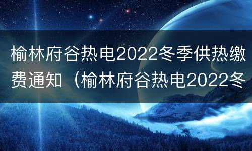 榆林府谷热电2022冬季供热缴费通知（榆林府谷热电2022冬季供热缴费通知书）