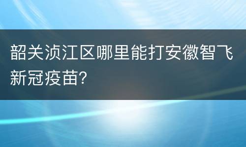 韶关浈江区哪里能打安徽智飞新冠疫苗？
