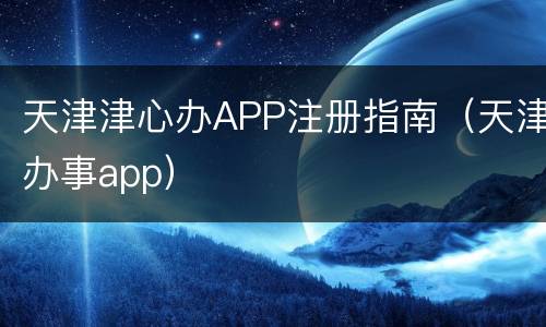 天津津心办APP注册指南（天津办事app）
