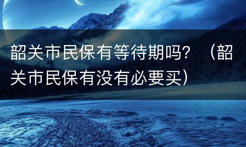 韶关市民保有等待期吗？（韶关市民保有没有必要买）