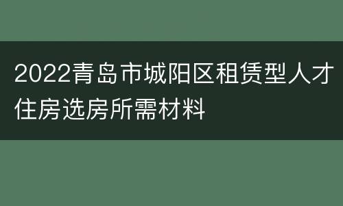 2022青岛市城阳区租赁型人才住房选房所需材料
