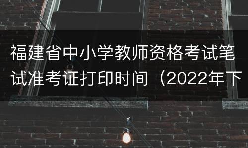 福建省中小学教师资格考试笔试准考证打印时间（2022年下半年）
