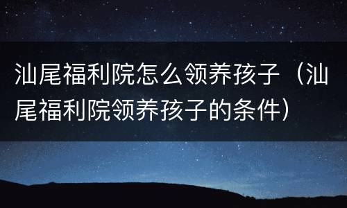 汕尾福利院怎么领养孩子（汕尾福利院领养孩子的条件）