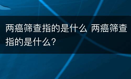 两癌筛查指的是什么 两癌筛查指的是什么?
