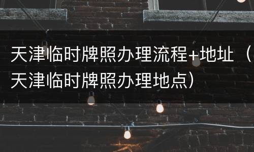天津临时牌照办理流程+地址（天津临时牌照办理地点）