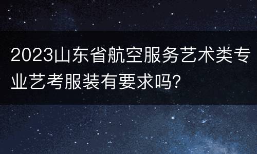 2023山东省航空服务艺术类专业艺考服装有要求吗？