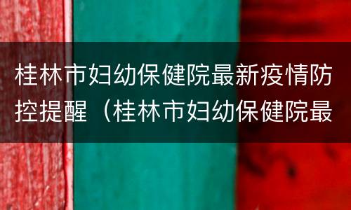 桂林市妇幼保健院最新疫情防控提醒（桂林市妇幼保健院最新疫情防控提醒电话）