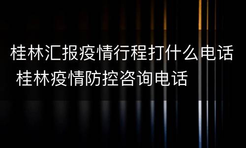桂林汇报疫情行程打什么电话 桂林疫情防控咨询电话