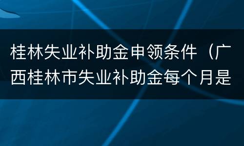 桂林失业补助金申领条件（广西桂林市失业补助金每个月是多少钱）