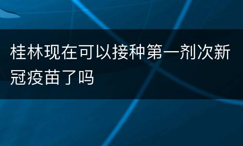 桂林现在可以接种第一剂次新冠疫苗了吗