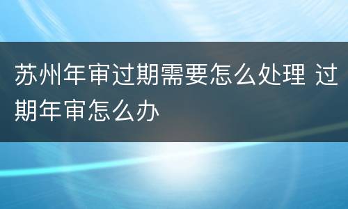 苏州年审过期需要怎么处理 过期年审怎么办