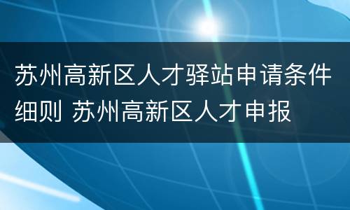 苏州高新区人才驿站申请条件细则 苏州高新区人才申报