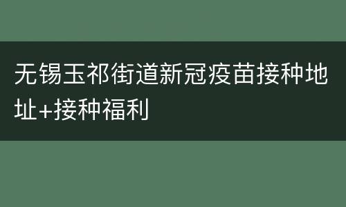 无锡玉祁街道新冠疫苗接种地址+接种福利