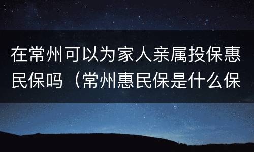 在常州可以为家人亲属投保惠民保吗（常州惠民保是什么保险）