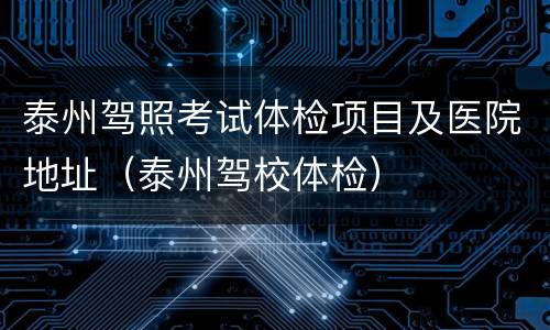 泰州驾照考试体检项目及医院地址（泰州驾校体检）