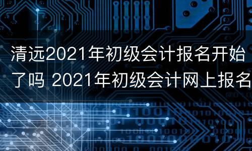 清远2021年初级会计报名开始了吗 2021年初级会计网上报名时间