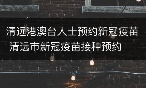 清远港澳台人士预约新冠疫苗 清远市新冠疫苗接种预约