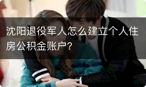 沈阳退役军人怎么建立个人住房公积金账户？