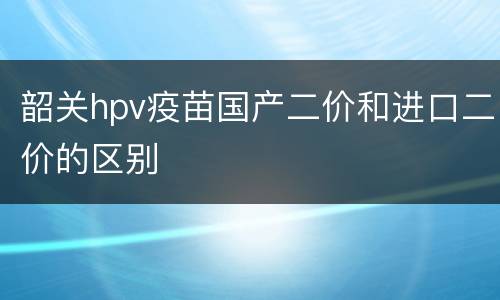 韶关hpv疫苗国产二价和进口二价的区别