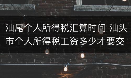 汕尾个人所得税汇算时间 汕头市个人所得税工资多少才要交
