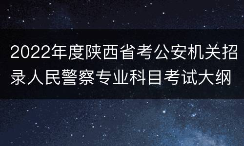 2022年度陕西省考公安机关招录人民警察专业科目考试大纲