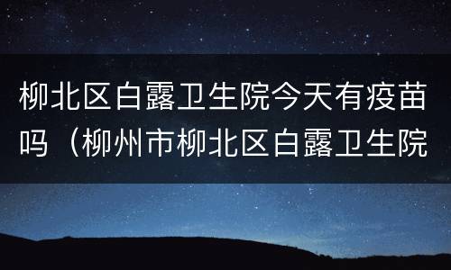 柳北区白露卫生院今天有疫苗吗（柳州市柳北区白露卫生院）