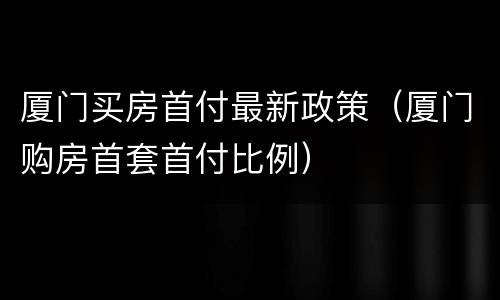 厦门买房首付最新政策（厦门购房首套首付比例）
