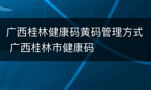 广西桂林健康码黄码管理方式 广西桂林市健康码