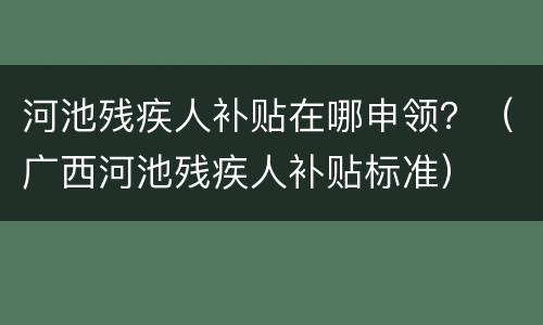 河池残疾人补贴在哪申领？（广西河池残疾人补贴标准）