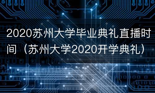 2020苏州大学毕业典礼直播时间（苏州大学2020开学典礼）
