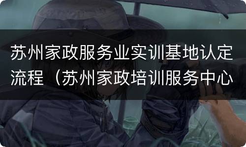 苏州家政服务业实训基地认定流程（苏州家政培训服务中心）
