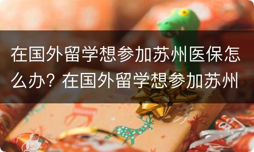 在国外留学想参加苏州医保怎么办? 在国外留学想参加苏州医保怎么办理