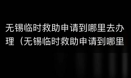 无锡临时救助申请到哪里去办理（无锡临时救助申请到哪里去办理手续）
