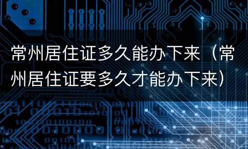 常州居住证多久能办下来（常州居住证要多久才能办下来）