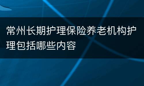 常州长期护理保险养老机构护理包括哪些内容